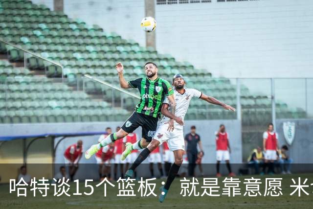 哈特谈15个篮板：就是靠意愿 米切罗和唐斯卡位文班做得很出色